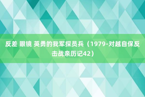 反差 眼镜 英勇的我军探员兵（1979-对越自保反击战亲历记42）