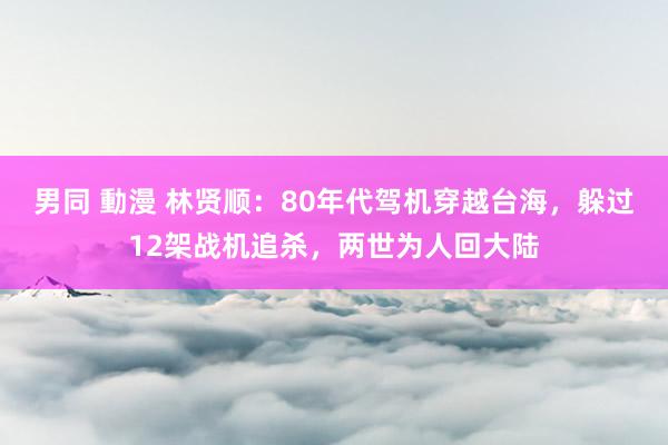 男同 動漫 林贤顺：80年代驾机穿越台海，躲过12架战机追杀，两世为人回大陆