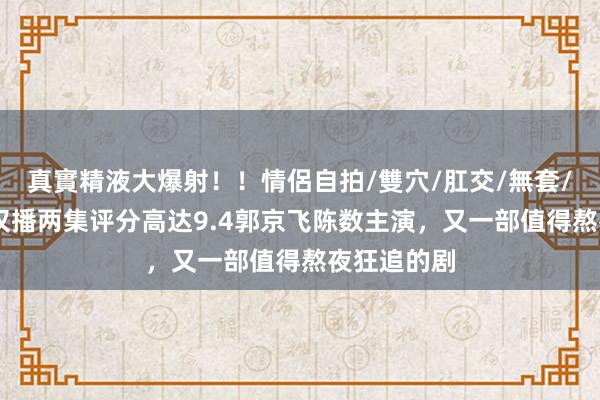 真實精液大爆射！！情侶自拍/雙穴/肛交/無套/大量噴精 仅播两集评分高达9.4郭京飞陈数主演，又一部值得熬夜狂追的剧