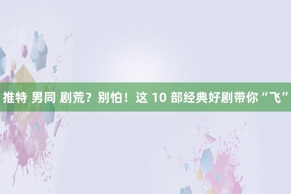 推特 男同 剧荒？别怕！这 10 部经典好剧带你“飞”