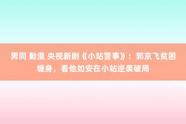 男同 動漫 央视新剧《小站警事》：郭京飞贫困缠身，看他如安在小站逆袭破局