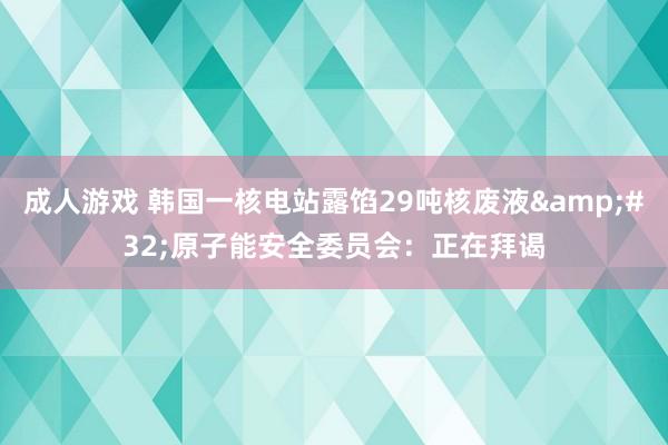 成人游戏 韩国一核电站露馅29吨核废液&#32;原子能安全委员会：正在拜谒