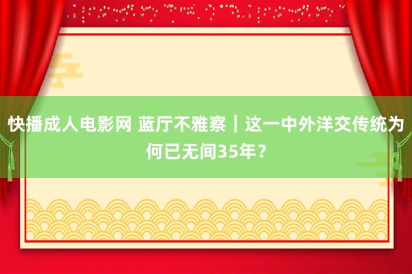 快播成人电影网 蓝厅不雅察｜这一中外洋交传统为何已无间35年？