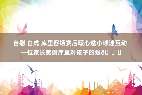 自慰 白虎 库里客场赛后暖心邀小球迷互动 一位家长感谢库里对孩子的爱💙