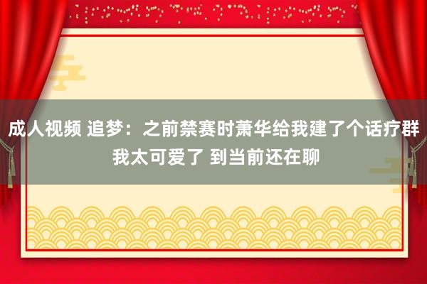 成人视频 追梦：之前禁赛时萧华给我建了个话疗群 我太可爱了 到当前还在聊