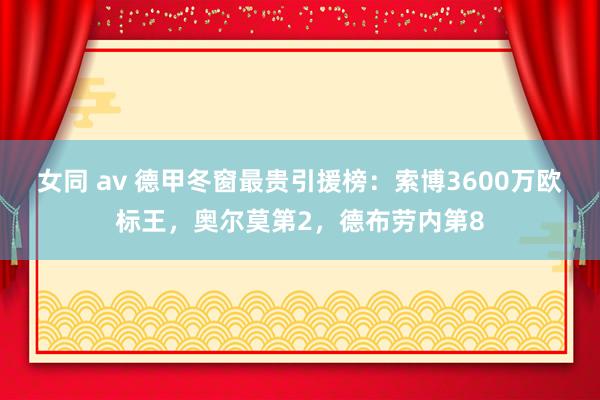 女同 av 德甲冬窗最贵引援榜：索博3600万欧标王，奥尔莫第2，德布劳内第8