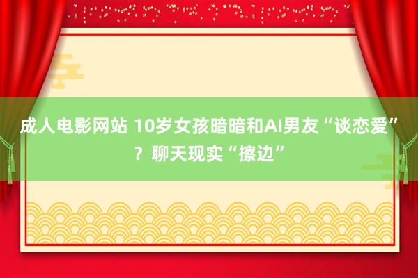 成人电影网站 10岁女孩暗暗和AI男友“谈恋爱”？聊天现实“擦边”